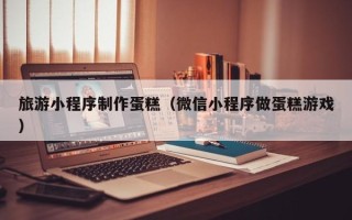 馆陶旅游小程序制作蛋糕（微信小程序做蛋糕游戏）